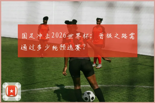 国足冲击2026世界杯：晋级之路需通过多少轮预选赛？