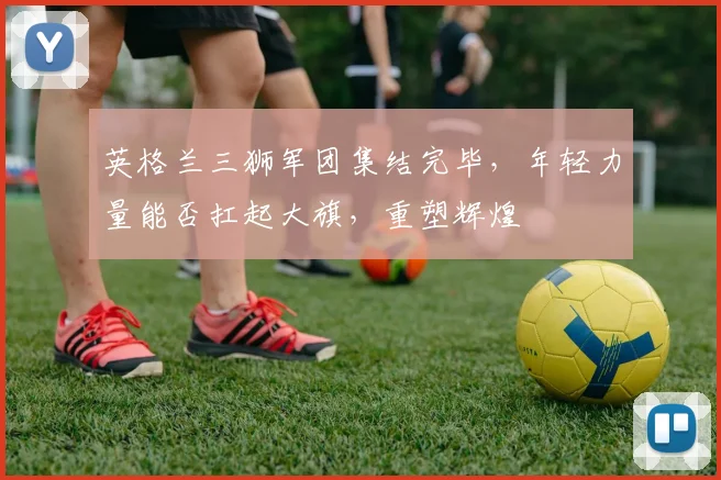 英格兰三狮军团集结完毕，年轻力量能否扛起大旗，重塑辉煌