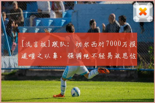 [流言板]跟队：切尔西对7000万报道嗤之以鼻，强调绝不轻易放恩佐走