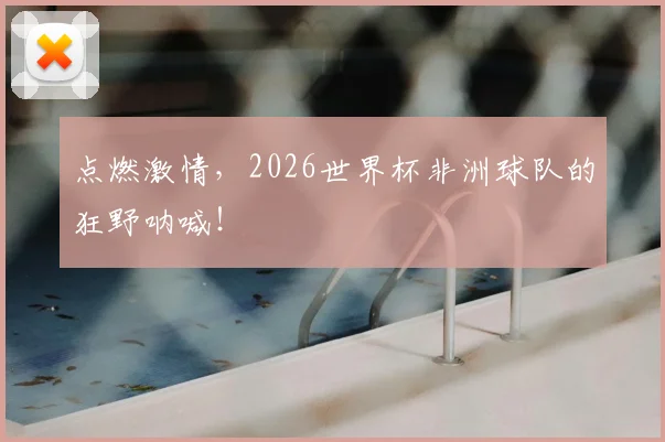 点燃激情，2026世界杯非洲球队的狂野呐喊！