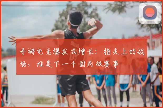 手游电竞爆发式增长：指尖上的战场，谁是下一个国民级赛事