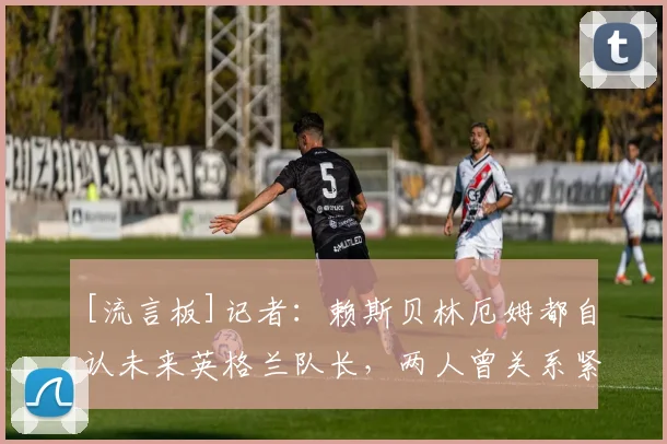[流言板]记者：赖斯贝林厄姆都自认未来英格兰队长，两人曾关系紧张