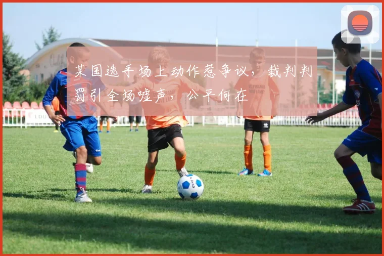 某国选手场上动作惹争议，裁判判罚引全场嘘声，公平何在