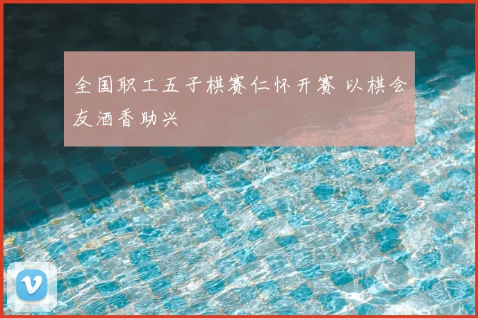 全国职工五子棋赛仁怀开赛 以棋会友酒香助兴