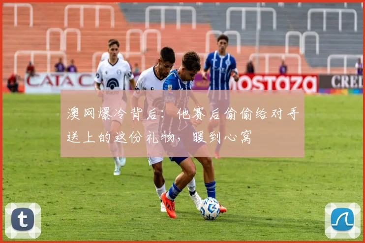 澳网爆冷背后：他赛后偷偷给对手送上的这份礼物，暖到心窝