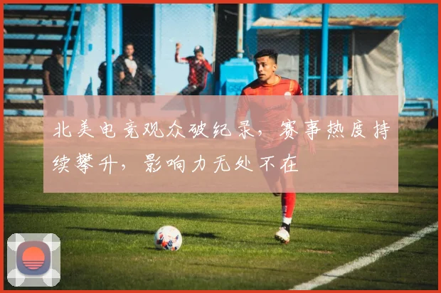 北美电竞观众破纪录，赛事热度持续攀升，影响力无处不在
