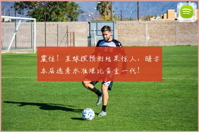 震惊！某球探预测结果惊人，暗示本届选秀水准堪比黄金一代！