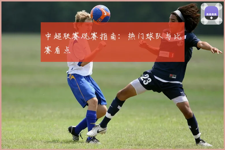 中超联赛观赛指南：热门球队与比赛看点