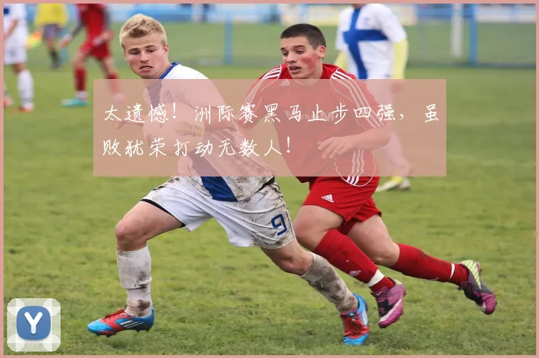 太遗憾！洲际赛黑马止步四强，虽败犹荣打动无数人！