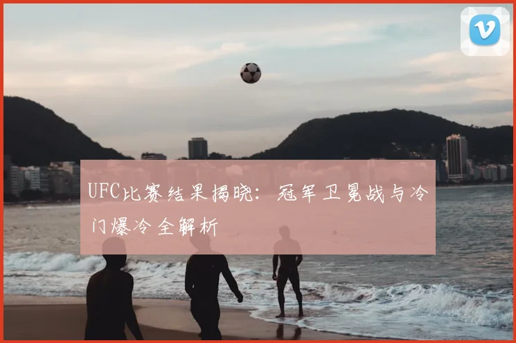UFC比赛结果揭晓：冠军卫冕战与冷门爆冷全解析